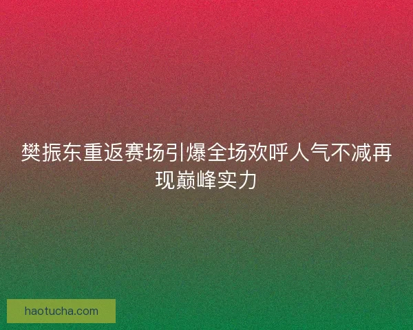 樊振东重返赛场引爆全场欢呼人气不减再现巅峰实力