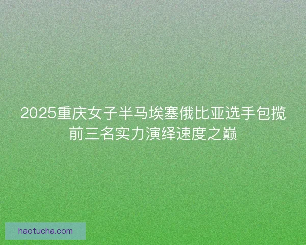 2025重庆女子半马埃塞俄比亚选手包揽前三名实力演绎速度之巅