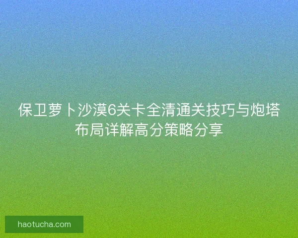 保卫萝卜沙漠6关卡全清通关技巧与炮塔布局详解高分策略分享