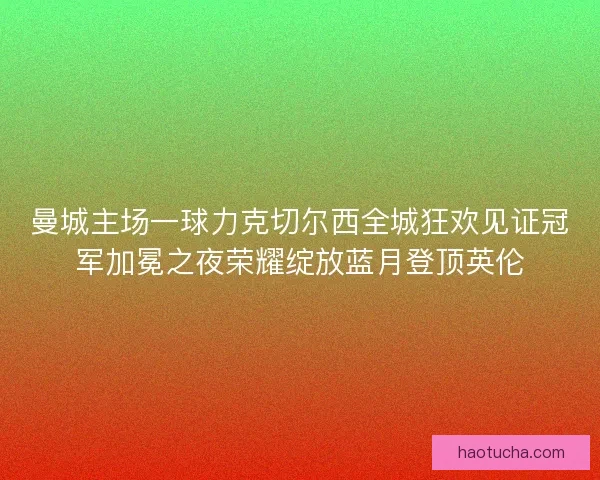 曼城主场一球力克切尔西全城狂欢见证冠军加冕之夜荣耀绽放蓝月登顶英伦