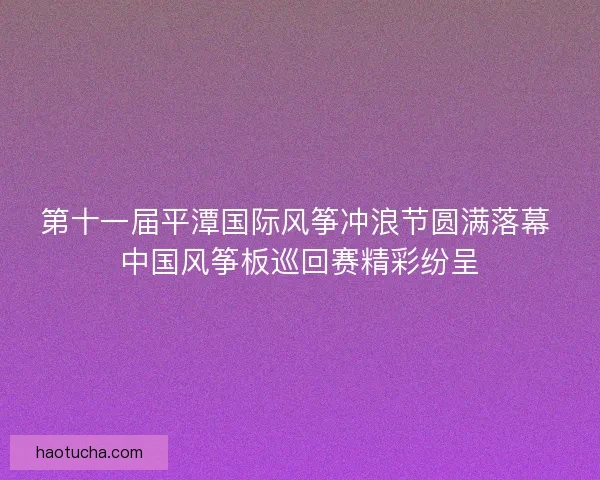 第十一届平潭国际风筝冲浪节圆满落幕 中国风筝板巡回赛精彩纷呈