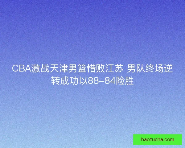 CBA激战天津男篮惜败江苏 男队终场逆转成功以88-84险胜