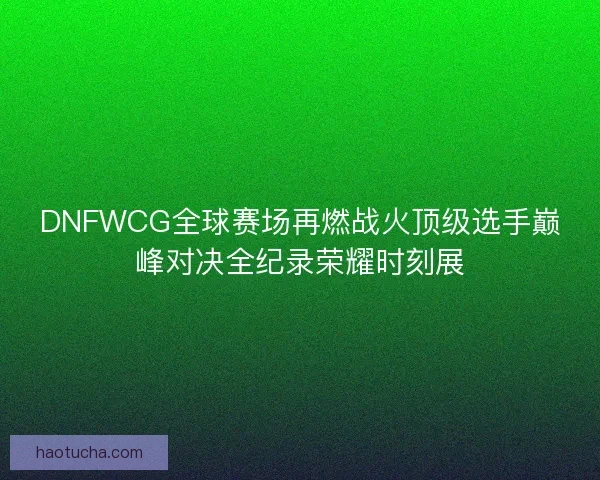 DNFWCG全球赛场再燃战火顶级选手巅峰对决全纪录荣耀时刻展