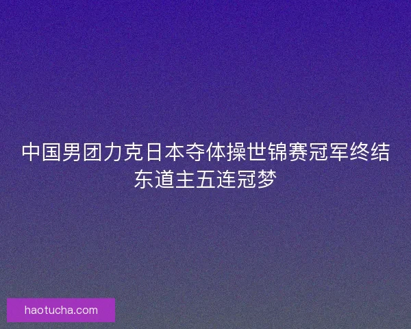 中国男团力克日本夺体操世锦赛冠军终结东道主五连冠梦
