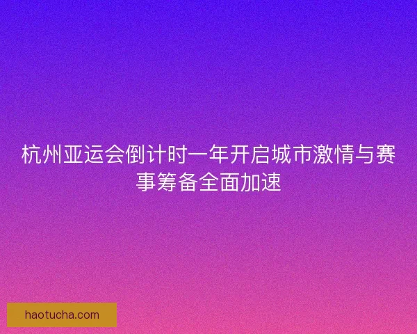 杭州亚运会倒计时一年开启城市激情与赛事筹备全面加速