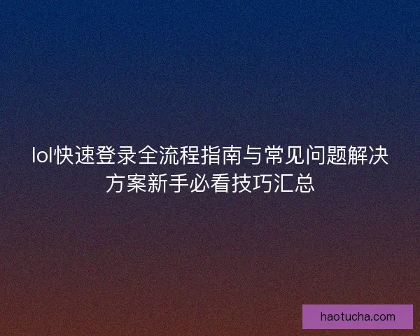 lol快速登录全流程指南与常见问题解决方案新手必看技巧汇总