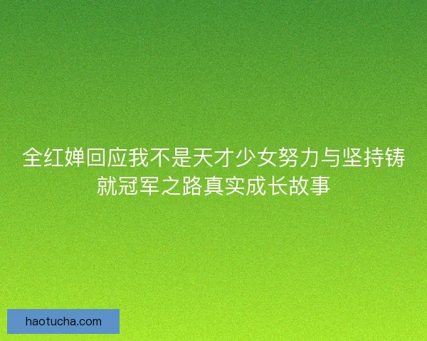 全红婵回应我不是天才少女努力与坚持铸就冠军之路真实成长故事